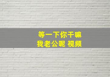 等一下你干嘛我老公呢 视频